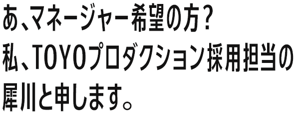 あ、マネージャー希望の方？私、TOYOプロダクション採用担当の犀川と申します。