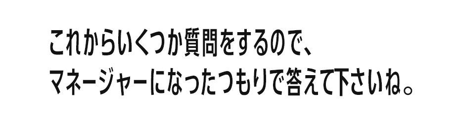 これからいくつか質問をするので、マネージャーになったつもりで答えて下さいね。