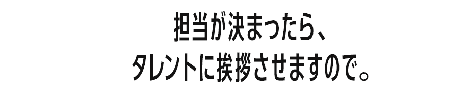 担当が決まったら、タレントに挨拶させますので。